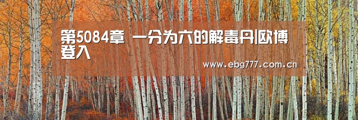 第5084章 一分为六的解毒丹|欧博登入(图3) 欧博官方平台