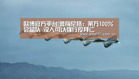 欧博官方平台|鲁梅尼格:莱万100%会留队 没人可以强行挖拜仁(图3) 欧博官网